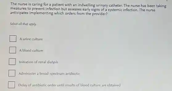 The nurse is caring for a patient with an indwelling urinary catheter.The nurse has been taking
measures to prevent infection but assesses early signs of a systemic infection. The nurse
anticipates implementing which orders from the provider?
Select all that apply.
A urine culture
A blood culture
Initiation of renal dialysis
Administer a broad-spectrum antibiotic
Delay of antibiotic order until results of blood culture are obtained
