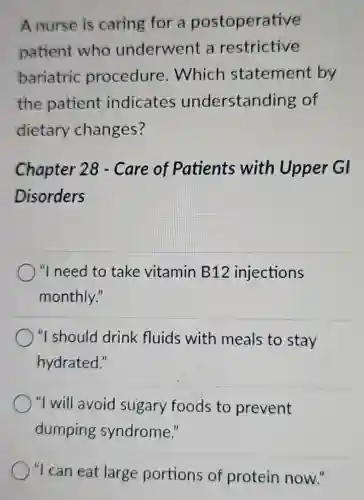 A nurse is caring for a postoperative
patient who underwent a restrictive
bariatric procedure .Which statement by
the patient indicates understanding of
dietary changes?
Chapter 28 - Care of Patients with Upper GI
Disorders
"I need to take vitamin B12 injections
monthly."
"I should drink fluids with meals to stay
hydrated."
"I will avoid sugary foods to prevent
dumping syndrome."
"I can eat large portions of protein now."