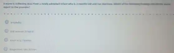A nurse is collecting data from a newly admitted infant who is 3 months old and has diarrhea.Which of the following findings should the nurse
report to the provider?
Irritability
Flat anterior fontanel
Heart rate 160/min
Respiratory rate 30/min