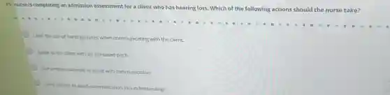 A nurse is completing an admission assessment for a client who has hearing loss. Which of the following actions should the nurse take?
Limit the use of hand gestures when communicating with the client.
Speak to the client with an increased pitch.
Use written materials to assist with communication.
Limit visitors to avoid communication misunderstandings.