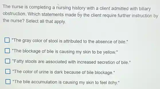 The nurse is completing a nursing history with a client admitted with biliary
obstruction. Which statements made by the client require further instruction by
the nurse? Select all that apply.
"The gray color of stool is attributed to the absence of bile."
"The blockage of bile is causing my skin to be yellow."
"Fatty stools are associated with increased secretion of bile."
"The color of urine is dark because of bile blockage."
"The bile accumulation is causing my skin to feel itchy."