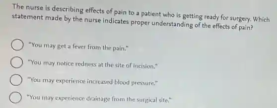 The nurse is describing effects of pain to a patient who is getting ready for surgery.Which
statement made by the nurse indicates proper understanding of the effects of pain?
"You may get a fever from the pain."
"You may notice redness at the site of incision."
"You may experience increased blood pressure."
"You may experience drainage from the surgical site."