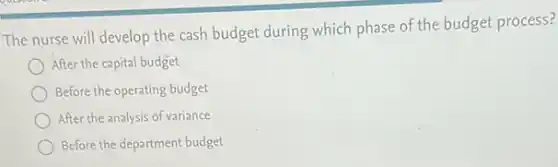 The nurse will develop the cash budget during which phase of the budget process?
After the capital budget
Before the operating budget
After the analysis of variance
Before the department budget