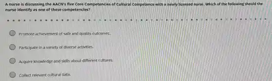 A nurse is discussing the AACN's five Core Competencies of Cultural Competence with a newly licensed nurse. Which of the following should the
nurse identify as one of these competencies?
Promote achievement of safe and quality outcomes.
Participate in a variety of diverse activities.
Acquire knowledge and skills about different cultures.
Collect relevant cultural data.
