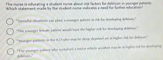 The nurse is educating a student nurse about risk factors for delirium in younger patients.
Which statement made by the student nurse indicates a need for further education?
"Stressful situations car place a younger patient at risk for developing delirium."
"The younger female patient would have the higher risk for developing delirium."
"Younger patients in the ICU who may be sleep-deprived are at higher risk for delirium."
"The younger patient who sustained a motor vehicle accident may be at higher risk for developing
delirium."