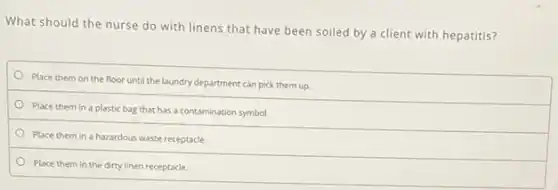 What should the nurse do with linens that have been soiled by a client with hepatitis?
Place them on the floor until the laundry department can pick them up
Place them in a plastic bag that has a contamination symbol.
Place them in a hazardous waste receptacle.
Place them in the dirty linen receptacle.