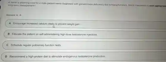 A nurse is planning care for a male patient newly diagnosed with gonadotropin deficiency due to hypopituitarism. Which intervention is most appropriate long-term management?
Answers: A-D
A Encourage increased calcium intake to prevent weight gain:
B Educate the patient on self-administering high-dose testosterone injections.
C Schedule regular pulmonary function tests.
D Recommend a high-protein diet to stimulate endogenous testosterone production.
