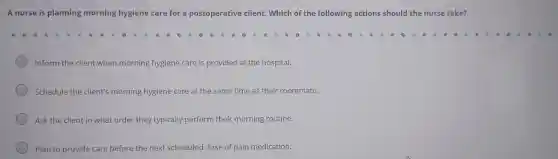 A nurse is planning morning hygiene care for a postoperative client.Which of the following actions should the nurse take?
Inform the client when morning hygiene care is provided at the hospital.
Schedule the client's morning hygiene care at the same time as their roommate.
Ask the client in what order they typically perform their morning routine.
Plan to provide care before the next scheduled dose of pain medication.