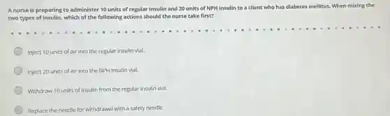 A nurse is preparing to administer 10 units of regular insulin and 20 units of NPH insulin to a client who has diabetes mellitus When mixing the
two types of insulin, which of the following actions should the nurse take first?
Inject 10 units of air into the regular insulin vial.
Inject 20 units of air into the NPH insulin vial.
Withdraw 10 units of insulin from the regular insulin vial.
Replace the needle for withdrawal with a safety needle.