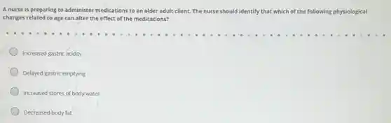 A nurse is preparing to administer medications to an older adult client The nurse should identify that which of the following physiological
changes related to age can alter the effect of the medications?
Increased gastric acidity
Delayed gastric emptying
Increased stores of body water
Decreased body fat