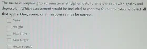 The nurse is preparing to administer methylphenidate to an older adult with apathy and
depression.Which assessment would be included to monitor for complications?Select all
that apply. One some,or all responses may be correct.
Vision
Weight
Heart rate
Skin turgor
Bowel sounds