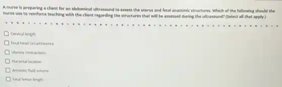 A nurse is preparing a client for an abdominal ultrasound to assess the uterus and fetal anatomic structures. Which of the following should the
nurse use to reinforce teaching with the client regarding the structures that will be assessed during the ultrasound? (Select all that apply.)
Cervical length
Fetal head circumference
D Uterine contractions
Placental location
Amniotic fluid volume
Fetal femur length