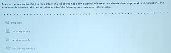 A nurse is providing teaching to the partner of a client who has a new diagnosis of Parkinson's disease about degenerative complications. The
nurse should include in the teaching that which of the following manifestations is the priority?
Dysphagia
Emotional lability
Impaired speech
Self-care dependency