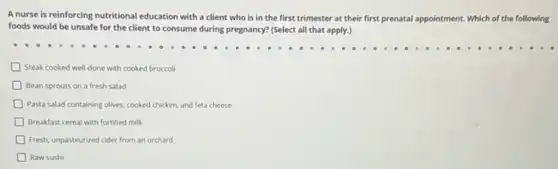 A nurse is reinforcing nutritional education with a client who is in the first trimester at their first prenatal appointment Which of the following
foods would be unsafe for the client to consume during pregnancy? (Select all that apply.)
Steak cooked well-done with cooked broccoli
Bean sprouts on a fresh salad
Pasta salad containing olives cooked chicken, and feta cheese
Breakfast cereal with fortified milk
D Fresh, unpasteurized cider from an orchard
Raw sushi