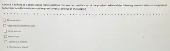 A nurse is talking to a client about manifestations that warrant notification of the provider. Which of the following manifestations ions are important
to include in a discussion related to preeclampsia?(Select all that apply.)
D Blurred vision
Right-sided abdominal pain
D Facial edema
Headaches
Abdominal flutters
D Shortness of breath