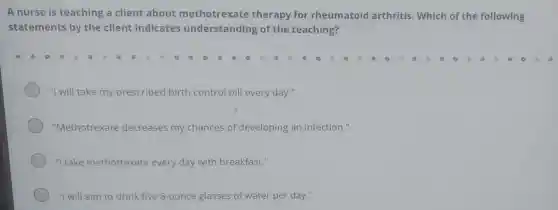 A nurse is teaching a client about methotrexate therapy for rheumatoid arthritis. Which of the following
statements by the client indicates understanding of the teaching?
"I will take my prescribed birth control pill every day."
"Methotrexate decreases my chances of developing an infection."
"I take methotrexate every day with breakfast."
"I will aim to drink five 8-ounce glasses of water per day."