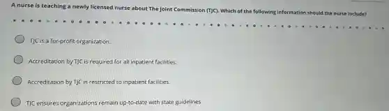 A nurse is teaching a newly licensed nurse about The Joint Commission (T)C). Which of the following information should the nurse include?
T]C is a for-profit organization.
Accreditation by T]C is required for all inpatient facilities.
Accreditation by T]C is restricted to inpatient facilities.
T)C ensures organizations remain up-to-date with state guidelines.