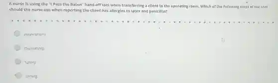 A nurse is using the "I Pass the Baton" hand-off tool when transferring a client to the operating room. Which of the following steps of the tool
should the nurse use when reporting the client has allergies to latex and penicillin?
Assessment
Ownership
Safety
Timing