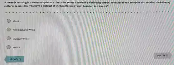 A nurse is working in a community health clinic that serves a culturally diverse population. The nurse should recognize that which of the following
cultures is most likely to have a distrust of the health care system based on past abuses?
Muslim
Non-Hispanic White
Black American
Jewish
