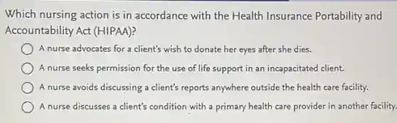 Which nursing action is in accordance with the Health Insurance Portability and
Accountability Act (HIPAA)?
A nurse advocates for a client's wish to donate her eyes after she dies.
A nurse seeks permission for the use of life support in an incapacitated client.
A nurse avoids discussing a client's reports anywhere outside the health care facility.
A nurse discusses a client's condition with a primary health care provider in another facility.