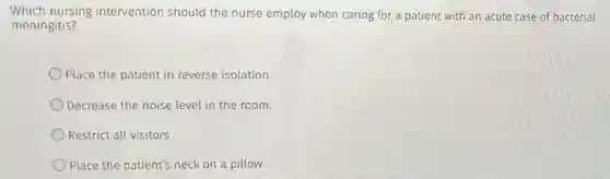 Which nursing intervention should the nurse employ when caring for a patient with an acute case of bacterial
meningitis?
Place the patient in reverse isolation.
Decrease the noise level in the room.
Restrict all visitors.
Place the patient's neck on a pillow.