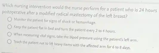 Which nursing intervention would the nurse perform for a patient who is 24 hours
postoperative after a modified radical mastectomy of the left breast?
Monitor the patient for signs of shock or hemorrhage.
Keep the patient flat in bed and turn the patient every 2 to 4 hours.
When measuring vital signs take the blood pressure using the patient's left arm.
Teach the patient not to lift heavy items with the affected arm for 6 to 8 days.