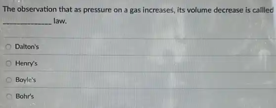 The observation that as pressure on a gas increases, its volume decrease is callled
__ law.
Dalton's
Henry's
Boyle's
Bohr's