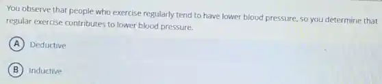 You observe that people who exercise regularly tend to have lower blood pressure, so you determine that
regular exercise contributes to lower blood pressure.
A Deductive
B Inductive