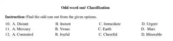 Odd word out/ Classification
Instruction: Find the odd one out from the given options.
10. A. Distant
B. Instant
C. Immediate
D. Urgent
11. A. Mercury
B. Venus
C. Earth
D. Mars
12. A. Contented
B. Joyful
C. Cheerful
D. Miserable