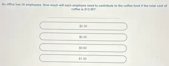 An office has 30 employees. How much will each employee need to contribute to the coffee fund if the total cost of
coffee is 13.50
0.30
0.45
0.60
1.30