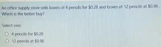 An office supply store sells boxes of 4 pencils for 0.28 and boxes of 12 pencils at 0.96 -
Which is the better buy?
Select one:
4 pencils for 0.28
12 pencils at 0.96