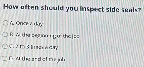 How often should you inspect side seals?
A. Once a day
B. At the beginning of the job
C. 2 to 3 times a day
D. At the end of the job