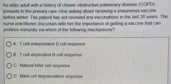 An older adult with a history of chronic obstructive pulmonary disease (COPD)
presents to the primary care clinic asking about receiving a pneumonia vaccine
before winter. The patient has not received any vaccinations in the last 20 years. The
nurse practitione discusses with him the importance of getting a vaccine that can
produce immunity via which of the following mechanisms?
A. T cell-independen B cell response
B. T cell-dependent B cell response
C. Natural killer cel response
D. Mast cell degranulation response