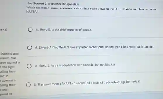 onal
Nimisto and
ement that
ave signed a
d the fight
uding from
ed to
commit to
nding their
it with
greed to
Use Souree 3 to answer the question.
Which statement most accurately describes trade between the US , Canada, and Mexico under
NAFTA?
A. The U.S. is the chief exporter of goods.
B. Since NAFTA TheU.S.has imported more from Canada than it has exported to Canada.
C. The U.S. has a trade deficit with Canada but not Mexico
D. The enactment of NAFTA has created a distinct trade advantage for the U.S.