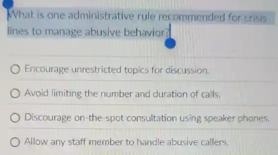 What is one administrative rule recommended for crisis
lines to manage abusive behavior?
Encourage unrestricted topics for discussion.
Avoid limiting the number and duration of calls.
Discourage on-the -spot consultatior using speaker phones.
Allow any staff member to handle abusive callers.