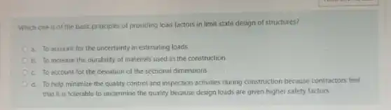 Which one is of the basic principles of providing load factors in limit state design of structures?
a. To account for the uncertainty in estimating loads
b. To increase the durability of materials used in the construction
c. To account for the deviation of the sectional dimensions
d. To help minimize the quality control and inspection activities during construction because contractors feel
that it is tolerable to undermine the quality because design loads are given higher safety factors