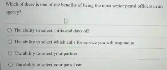 Which of these is one of the benefits of being the most senior patrol officers in an
agency?
The ability to select shifts and days off
The ability to select which calls for service you will respond to
The ability to select your partner
The ability to select your patrol car