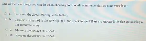 One of the best things you can do when checking for module communication on a network is to:
a. Trace out the circuit starting at the battery.
b. Connect a scan tool to the network DLC and check to see if there are any modules that are missing or
not communicating.
c. Measure the voltage on CAN-H
d. Measure the voltage on CAN-L.