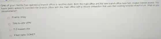 One of your clients has opened a branch office in another state Both the main office and the new branch office have fast, reliable Internet access. You
have been asked to connect the branch office with the main office with a secure connection that uses their existing network infrastructure. What do you
recommend?
Frame relay
Site-to-site VPN
T-3 leased line
Fiber optic SONET