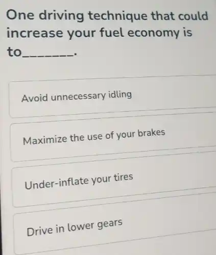 One driving technique that could
increase your fuel economy is
to __
Avoid unnecessary idling
Maximize the use of your brakes
Under-inflate your tires
Drive in lower gears