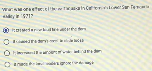 What was one effect of the earthquake in California's Lower San Fernando
Valley in 1971?
It created a new fault line under the dam
It caused the dam's crest to slide loose
It increased the amount of water behind the dam
It made the local leaders ignore the damage