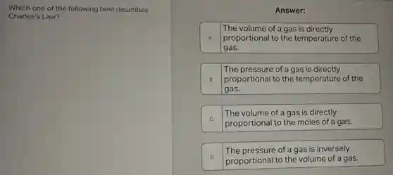 Which one of the following best describes
Charles's Law?
Answer:
The volume of a gas is directly
A proportional to the temperature of the
gas.
The pressure of a gas is directly
B proportional to the temperature of the
gas.
C
proportional to the moles of a gas.
The volume of a gas is directly
D
proportional to the volume of a gas.
The pressure of a gas is inversely