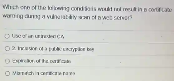 Which one of the following conditions would not result in a certificate
warning during a vulnerability scan of a web server?
Use of an untrusted CA
2. Inclusion of a public encryption key
Expiration of the certificate
Mismatch in certificate name