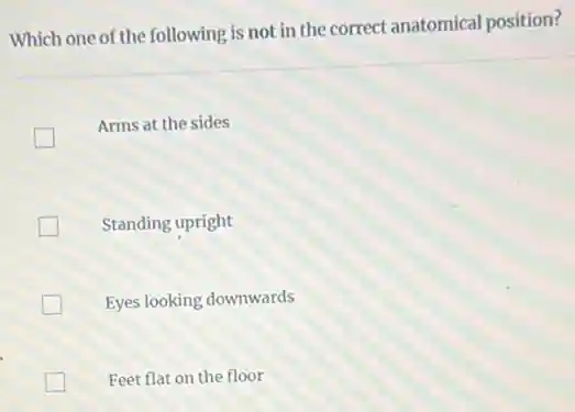 Which one of the following is not in the correct anatomical position?
Arms at the sides
Standing upright
Eyes looking downwards
Feet flat on the floor