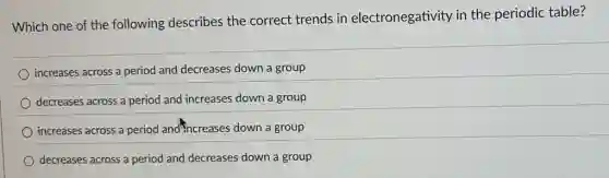 Which one of the following describes the correct trends in electronegativity in the periodic table?
increases across a period and decreases down a group
decreases across a period and increases down a group
increases across a period and increases down a group
decreases across a period and decreases down a group