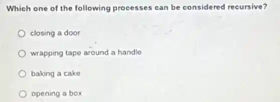 Which one of the following processes can be considered recursive?
closing a door
wrapping tape around a handle
baking a cake
opening a box