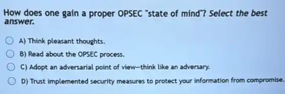 How does one gain a proper OPSEC "state of mind"? Select the best
answer.
A) Think pleasant thoughts.
B) Read about the OPSEC process.
C) Adopt an adversarial point of view-think like an adversary.
D) Trust implemented security measures to protect your information from compromise.