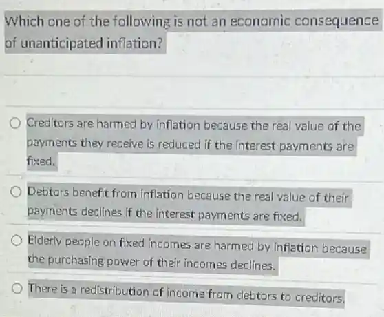 Which one of.the following is not an economic consequence
of unanticipated inflation?
Creditors are harmed by inflation because the real value of the
payments they receive is reduced if the interest payments are
fixed.
Debtors benefit from inflation because the real value of their
payments declines if the interest payments are fixed.
Elderly people on fixed incomes are harmed by inflation because
the purchasing power of their incomes declines.
There is a redistribution of income from debtors to creditors.