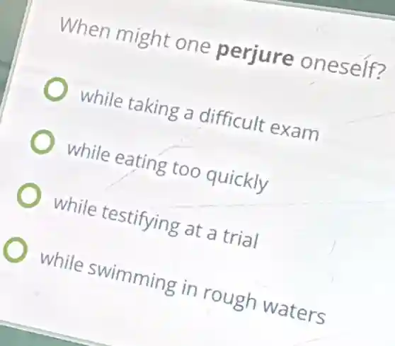When might one perjure oneself?
while taking a difficult exam
while eating too quickly
while testifying at a trial
while swimming in rough waters