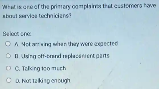 What is one of the primary complaints that customers have
about service technicians?
Select one:
A. Not arriving when they were expected
B. Using off-brand replacement parts
C. Talking too much
D. Not talking enough